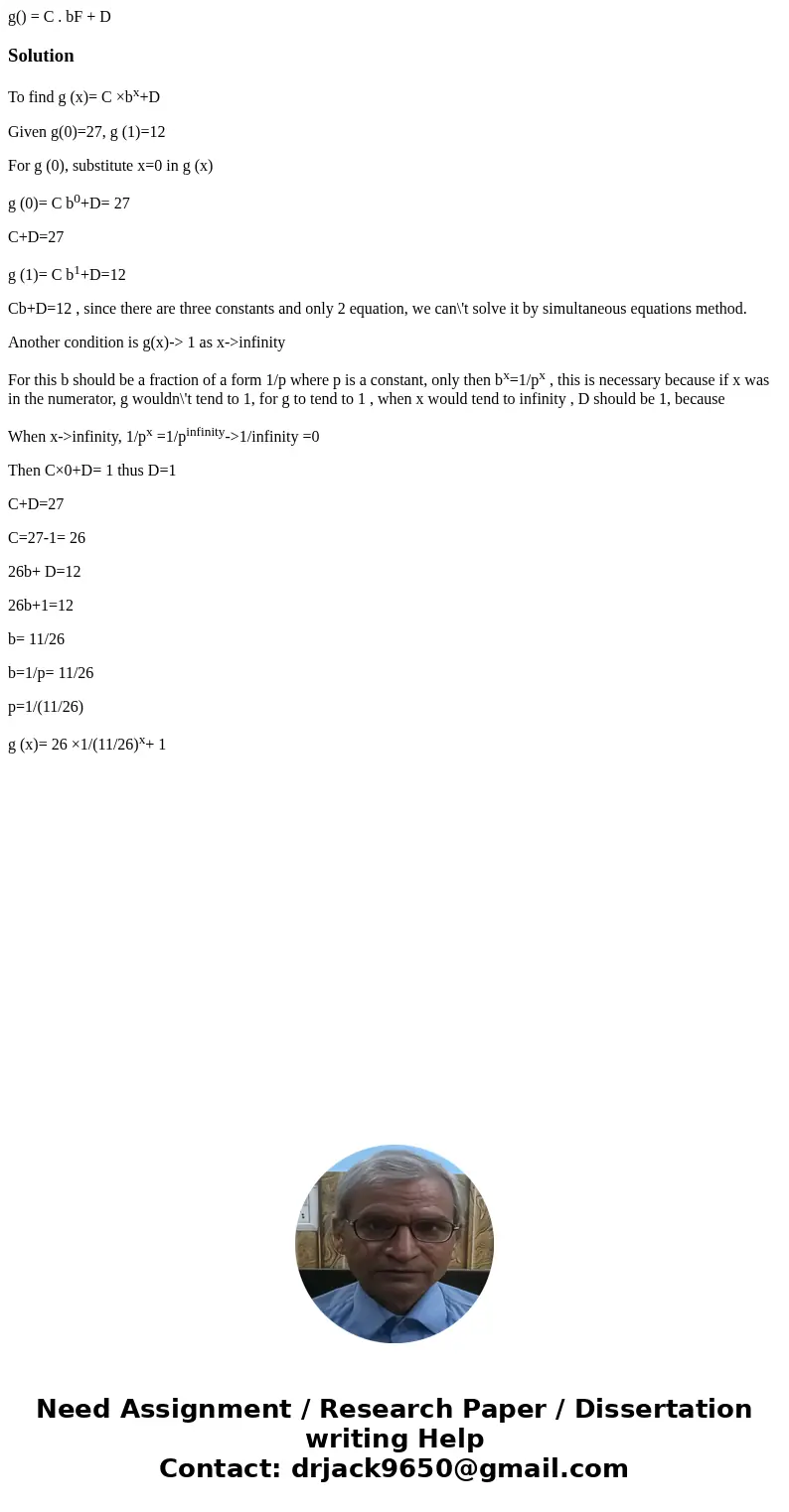 g() = C . bF + D SolutionTo find g (x)= C ×bx+D Given g(0)=27, g (1)=12 For g (0), substitute x=0 in g (x) g (0)= C b0+D= 27 C+D=27 g (1)= C b1+D=12 Cb+D=12 ,   g() = C . bF + D SolutionTo find g (x)= C ×bx+D Given g(0)=27, g (1)=12 For g (0), substitute x=0 in g (x) g (0)= C b0+D= 27 C+D=27 g (1)= C b1+D=12 Cb+D=12 ,