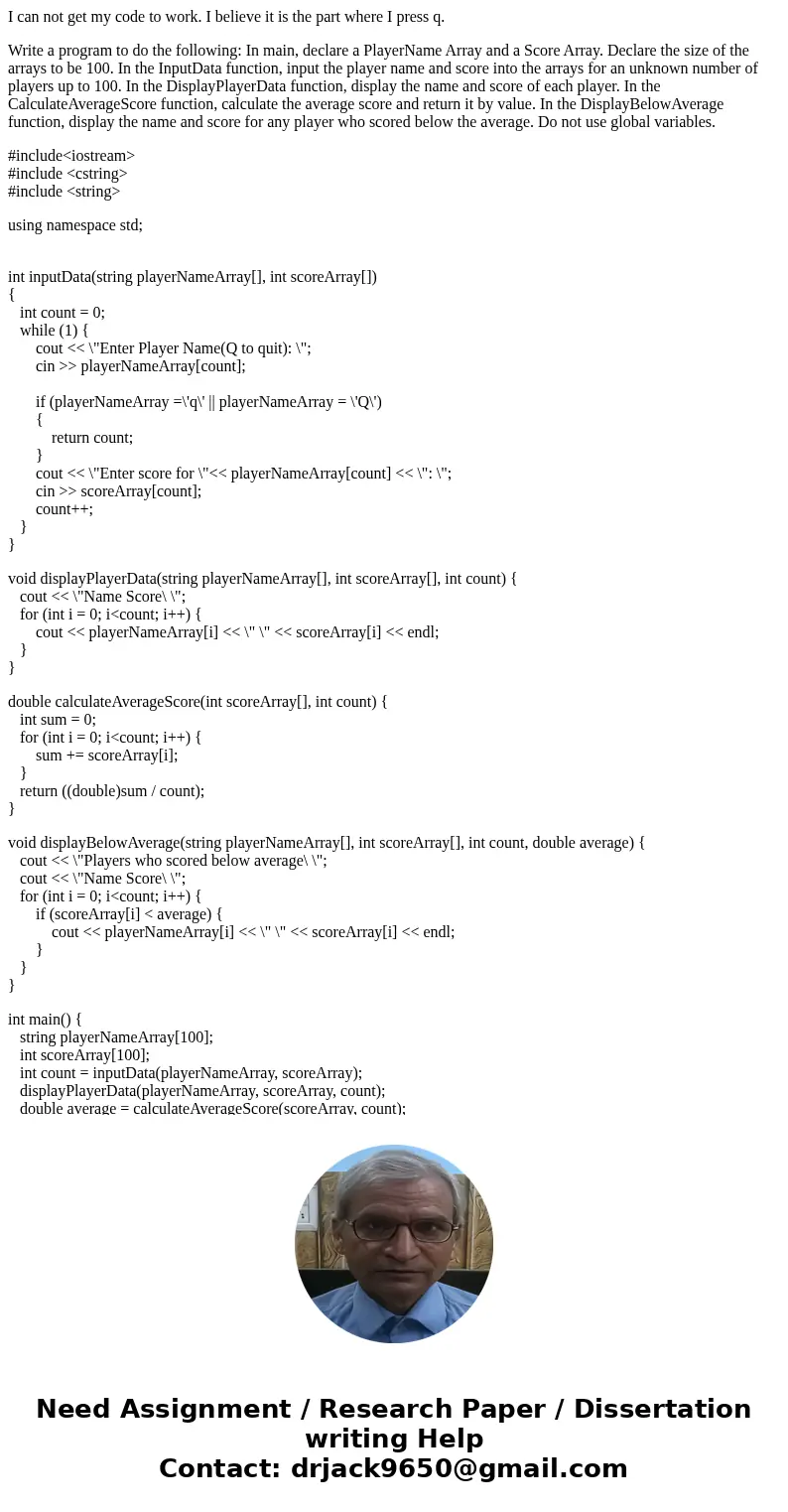 I can not get my code to work. I believe it is the part where I press q. Write a program to do the following: In main, declare a PlayerName Array and a Score Ar I can not get my code to work. I believe it is the part where I press q. Write a program to do the following: In main, declare a PlayerName Array and a Score Ar