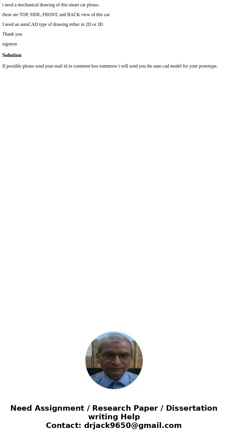 i need a mechanical drawing of this smart car please. these are TOP, SIDE, FRONT, and BACK view of this car. I need an autoCAD type of drawing either in 2D or 3 i need a mechanical drawing of this smart car please. these are TOP, SIDE, FRONT, and BACK view of this car. I need an autoCAD type of drawing either in 2D or 3