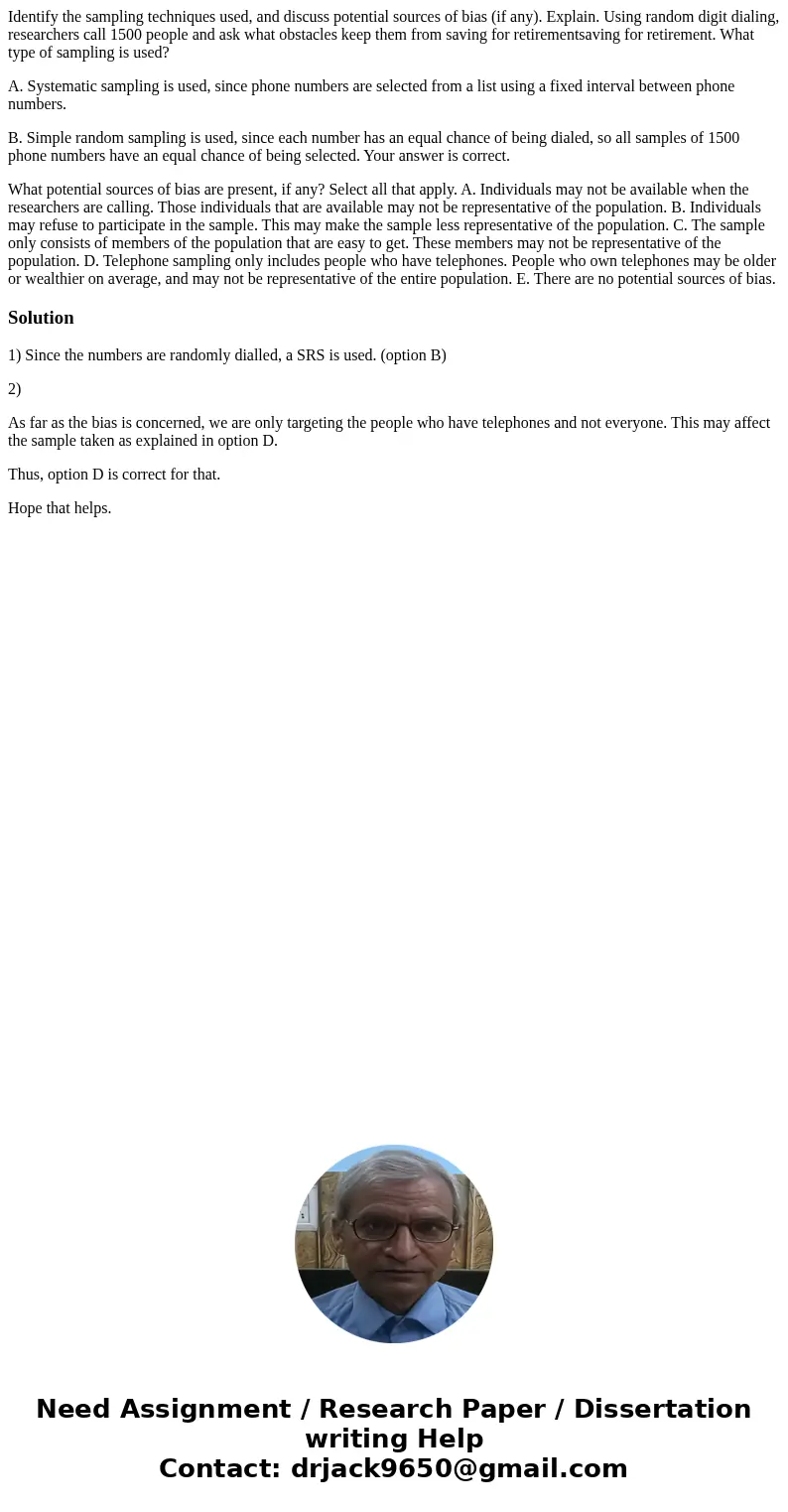 Identify the sampling techniques used, and discuss potential sources of bias (if any). Explain. Using random digit dialing, researchers call 1500 people and ask Identify the sampling techniques used, and discuss potential sources of bias (if any). Explain. Using random digit dialing, researchers call 1500 people and ask