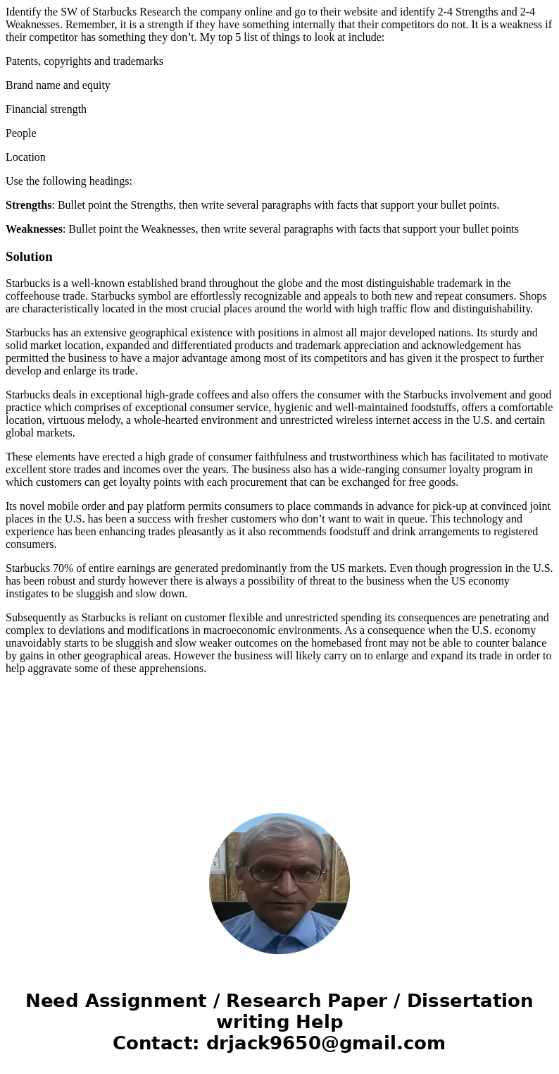 Identify the SW of Starbucks Research the company online and go to their website and identify 2-4 Strengths and 2-4 Weaknesses. Remember, it is a strength if th Identify the SW of Starbucks Research the company online and go to their website and identify 2-4 Strengths and 2-4 Weaknesses. Remember, it is a strength if th