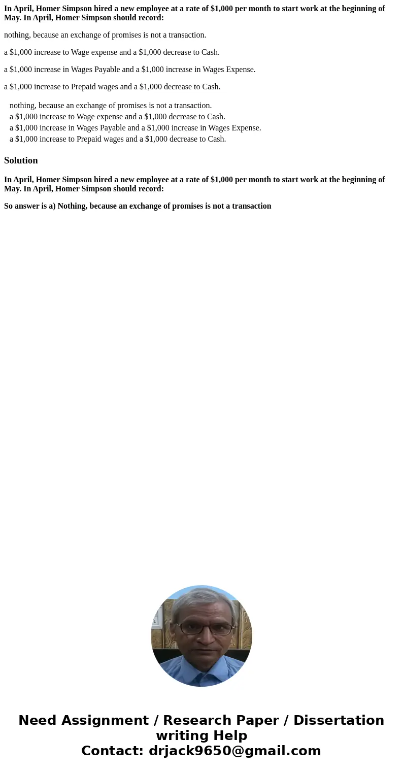 In April, Homer Simpson hired a new employee at a rate of $1,000 per month to start work at the beginning of May. In April, Homer Simpson should record: nothing In April, Homer Simpson hired a new employee at a rate of $1,000 per month to start work at the beginning of May. In April, Homer Simpson should record: nothing