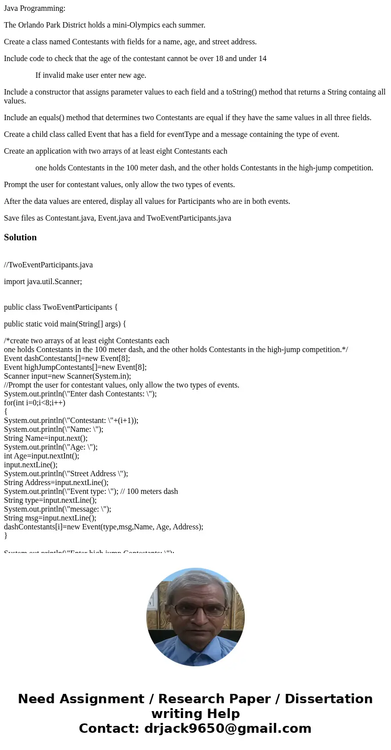 Java Programming: The Orlando Park District holds a mini-Olympics each summer. Create a class named Contestants with fields for a name, age, and street address. Java Programming: The Orlando Park District holds a mini-Olympics each summer. Create a class named Contestants with fields for a name, age, and street address.