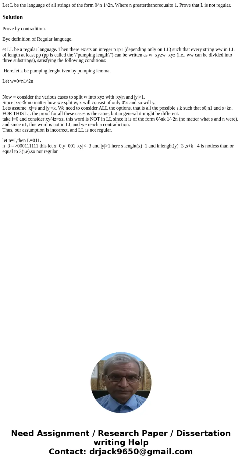 Let L be the language of all strings of the form 0^n 1^2n. Where n greaterthanorequalto 1. Prove that L is not regular.SolutionProve by contradition. Bye defin  Let L be the language of all strings of the form 0^n 1^2n. Where n greaterthanorequalto 1. Prove that L is not regular.SolutionProve by contradition. Bye defin