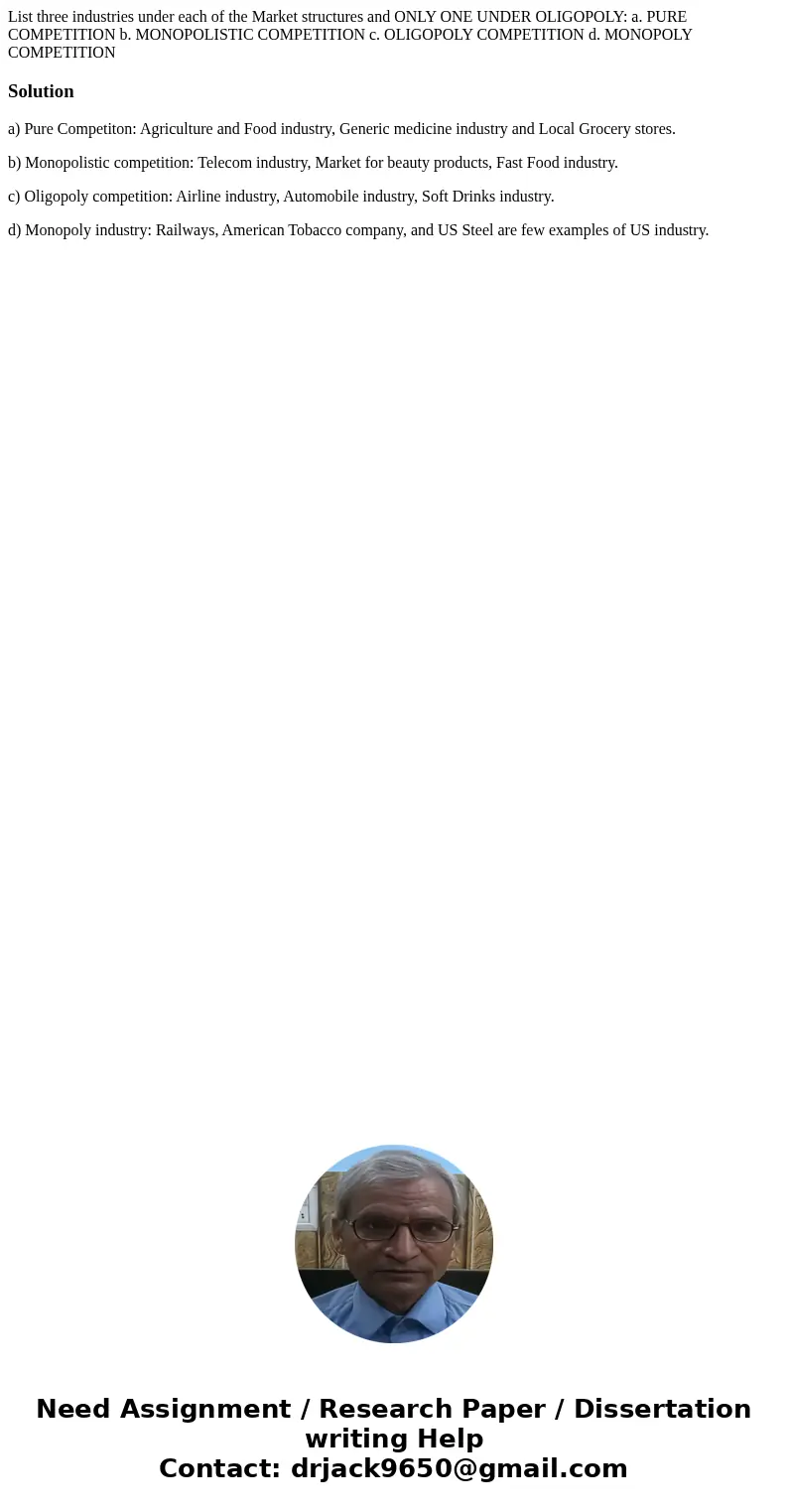 List three industries under each of the Market structures and ONLY ONE UNDER OLIGOPOLY: a. PURE COMPETITION b. MONOPOLISTIC COMPETITION c. OLIGOPOLY COMPETITION List three industries under each of the Market structures and ONLY ONE UNDER OLIGOPOLY: a. PURE COMPETITION b. MONOPOLISTIC COMPETITION c. OLIGOPOLY COMPETITION