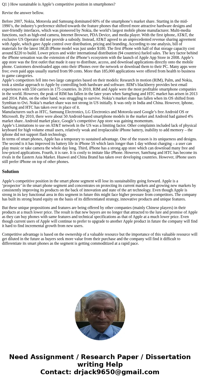 Q1 ) How sustainable is Apple’s competitive position in smartphones? Revise the answer bellow. Before 2007, Nokia, Motorola and Samsung dominated 60% of the sma Q1 ) How sustainable is Apple’s competitive position in smartphones? Revise the answer bellow. Before 2007, Nokia, Motorola and Samsung dominated 60% of the sma