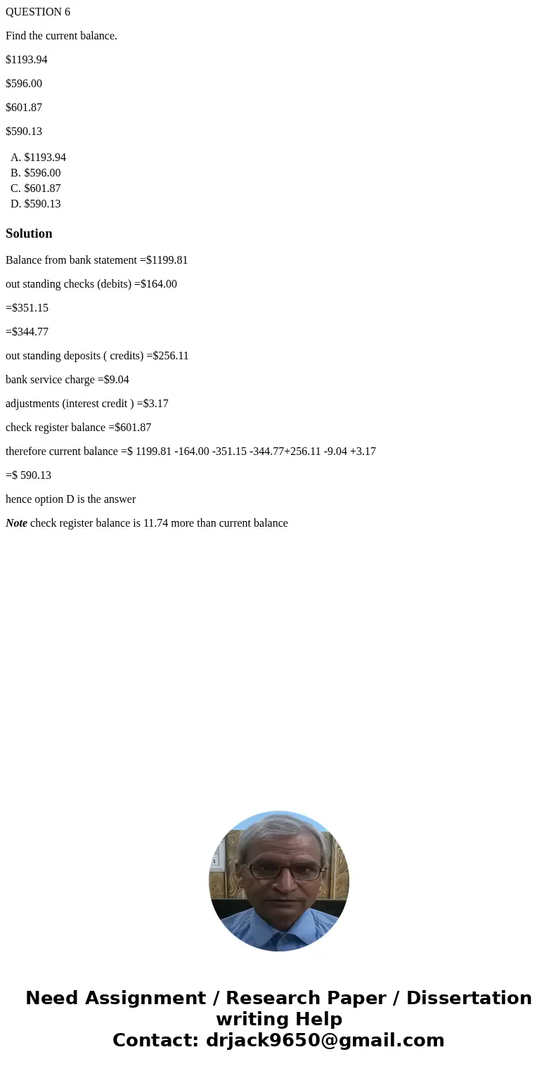 QUESTION 6 Find the current balance. $1193.94 $596.00 $601.87 $590.13 A. $1193.94 B. $596.00 C. $601.87 D. $590.13 SolutionBalance from bank statement =$1199.81 QUESTION 6 Find the current balance. $1193.94 $596.00 $601.87 $590.13 A. $1193.94 B. $596.00 C. $601.87 D. $590.13 SolutionBalance from bank statement =$1199.81