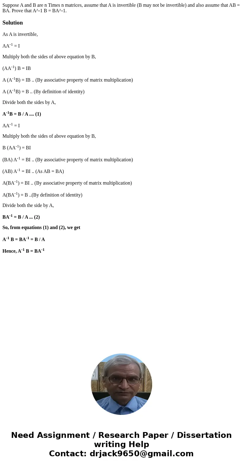 Suppose A and B are n Times n matrices, assume that A is invertible (B may not be invertible) and also assume that AB = BA. Prove that A^-1 B = BA^-1.SolutionA  Suppose A and B are n Times n matrices, assume that A is invertible (B may not be invertible) and also assume that AB = BA. Prove that A^-1 B = BA^-1.SolutionA