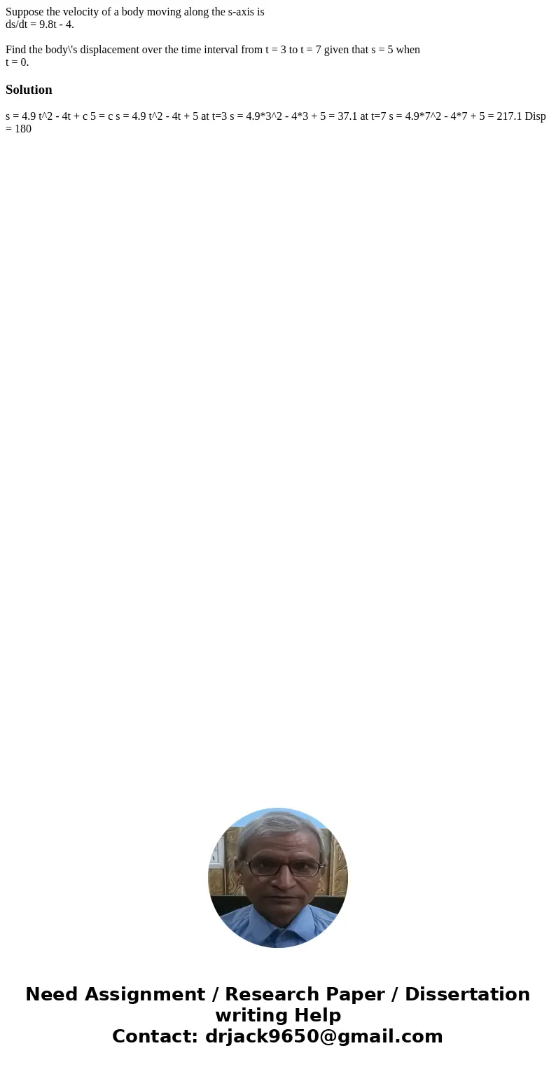 Suppose the velocity of a body moving along the s-axis is ds/dt = 9.8t - 4. Find the body\'s displacement over the time interval from t = 3 to t = 7 given that  Suppose the velocity of a body moving along the s-axis is ds/dt = 9.8t - 4. Find the body\'s displacement over the time interval from t = 3 to t = 7 given that