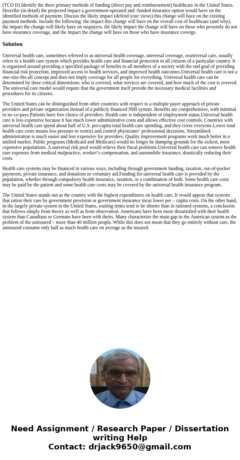 (TCO D) Identify the three primary methods of funding (direct pay and reimbursement) healthcare in the United States. Describe (in detail) the projected impact  (TCO D) Identify the three primary methods of funding (direct pay and reimbursement) healthcare in the United States. Describe (in detail) the projected impact