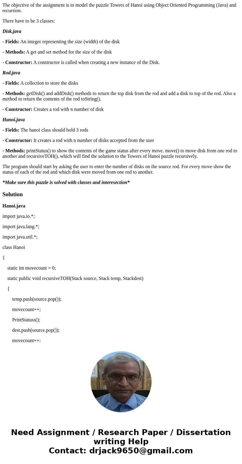 The objective of the assignment is to model the puzzle Towers of Hanoi using Object Oriented Programming (Java) and recursion. There have to be 3 classes: Disk. The objective of the assignment is to model the puzzle Towers of Hanoi using Object Oriented Programming (Java) and recursion. There have to be 3 classes: Disk.
