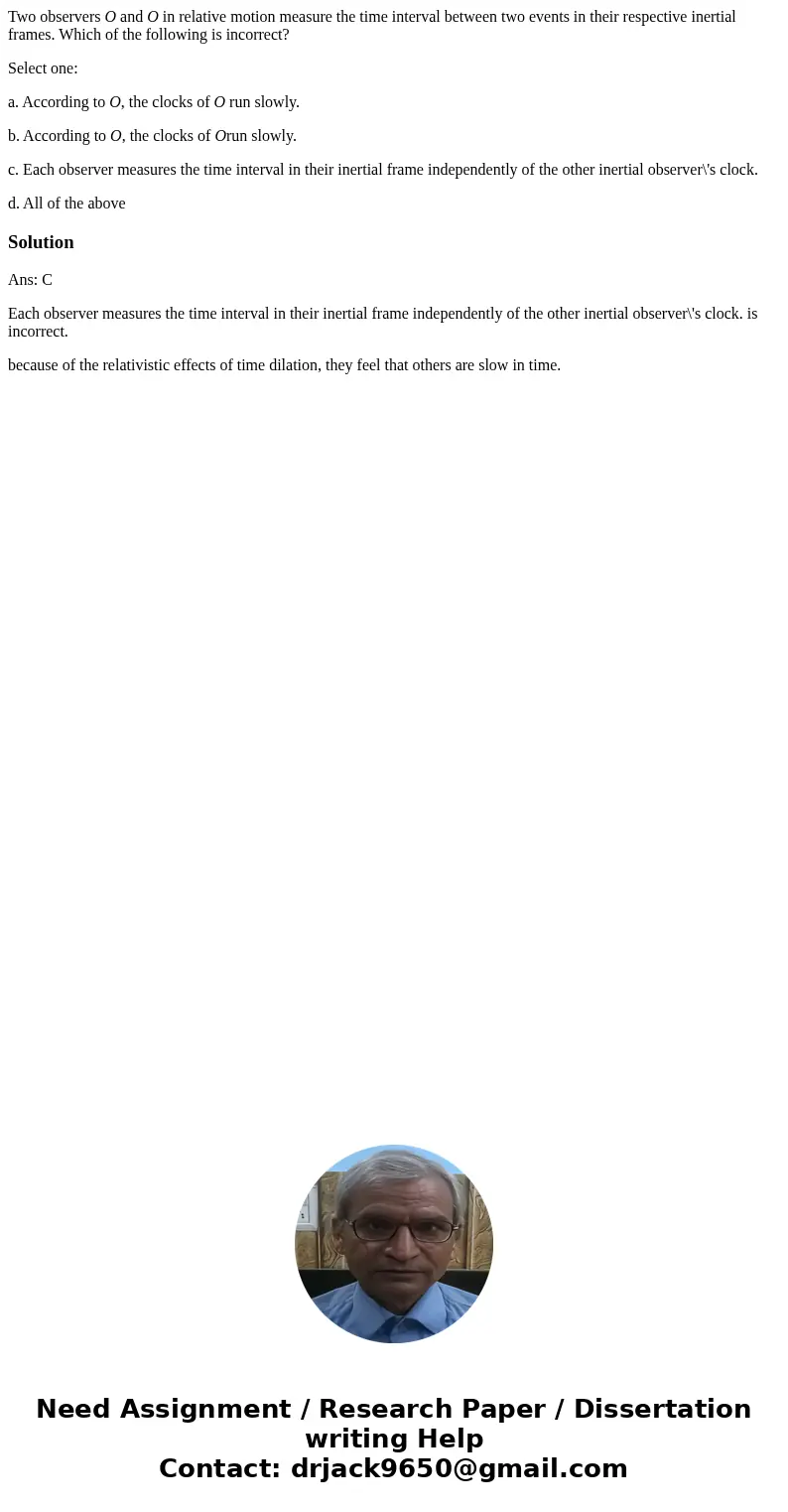 Two observers O and O in relative motion measure the time interval between two events in their respective inertial frames. Which of the following is incorrect? 