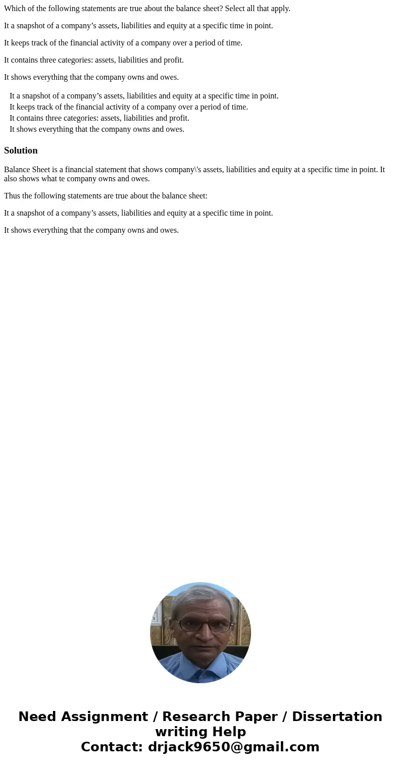 Which of the following statements are true about the balance sheet? Select all that apply. It a snapshot of a company’s assets, liabilities and equity at a spec Which of the following statements are true about the balance sheet? Select all that apply. It a snapshot of a company’s assets, liabilities and equity at a spec