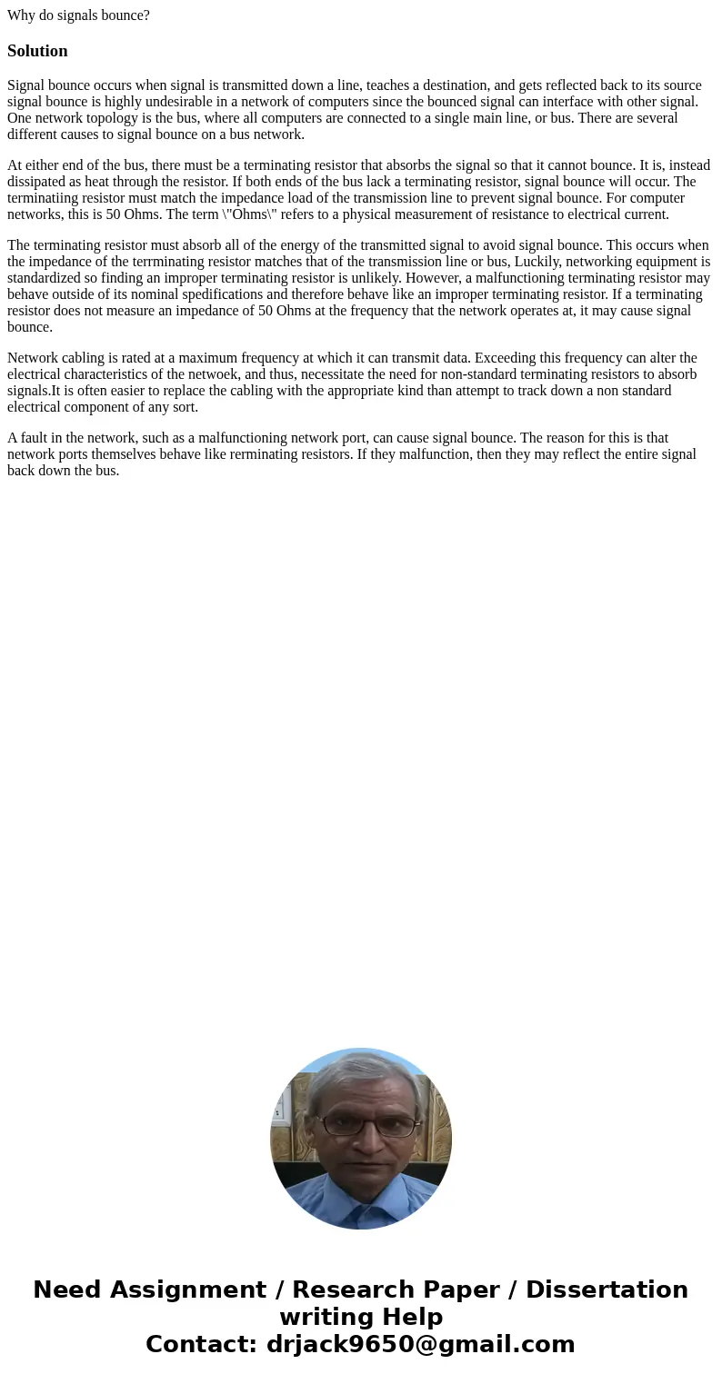 Why do signals bounce?SolutionSignal bounce occurs when signal is transmitted down a line, teaches a destination, and gets reflected back to its source signal b Why do signals bounce?SolutionSignal bounce occurs when signal is transmitted down a line, teaches a destination, and gets reflected back to its source signal b