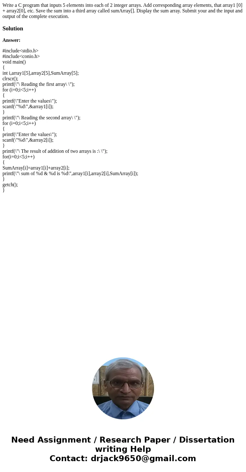  Write a C program that inputs 5 elements into each of 2 integer arrays. Add corresponding array elements, that array1 [0] + array2[0], etc. Save the sum into a