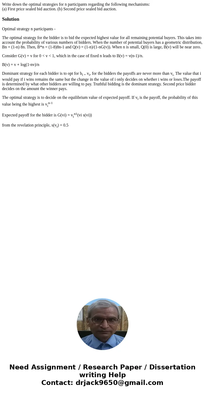 Write down the optimal strategies for n participants regarding the following mechanisms: (a) First price sealed bid auction. (b) Second price sealed bid auction Write down the optimal strategies for n participants regarding the following mechanisms: (a) First price sealed bid auction. (b) Second price sealed bid auction