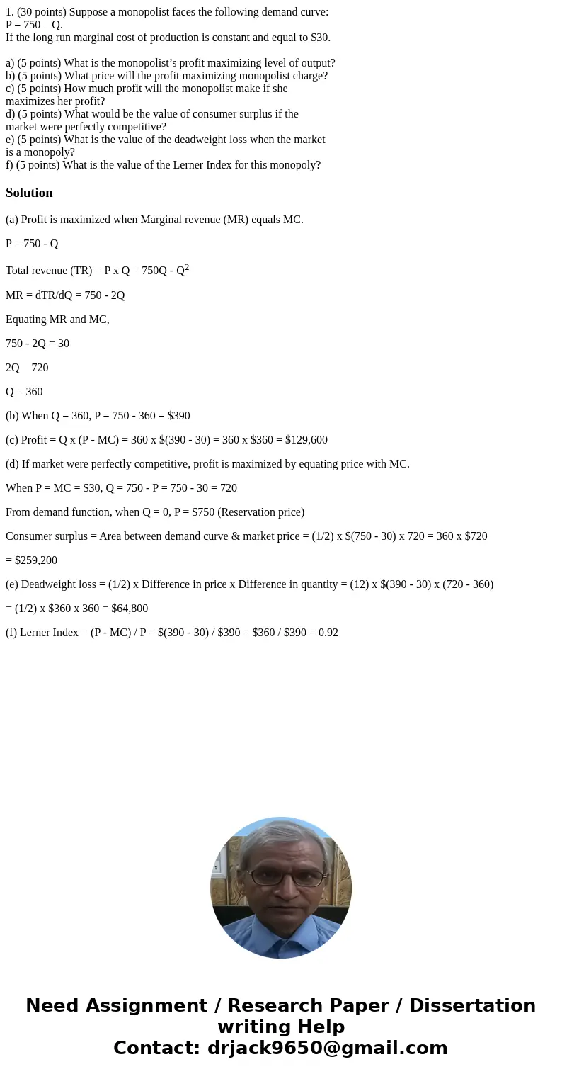 1. (30 points) Suppose a monopolist faces the following demand curve: P = 750 – Q. If the long run marginal cost of production is constant and equal to $30. a)  1. (30 points) Suppose a monopolist faces the following demand curve: P = 750 – Q. If the long run marginal cost of production is constant and equal to $30. a)