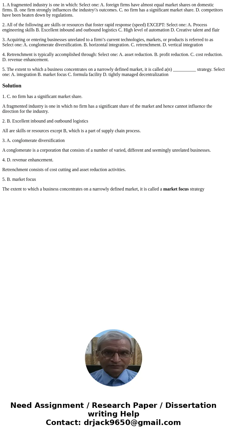 1. A fragmented industry is one in which: Select one: A. foreign firms have almost equal market shares on domestic firms. B. one firm strongly influences the in