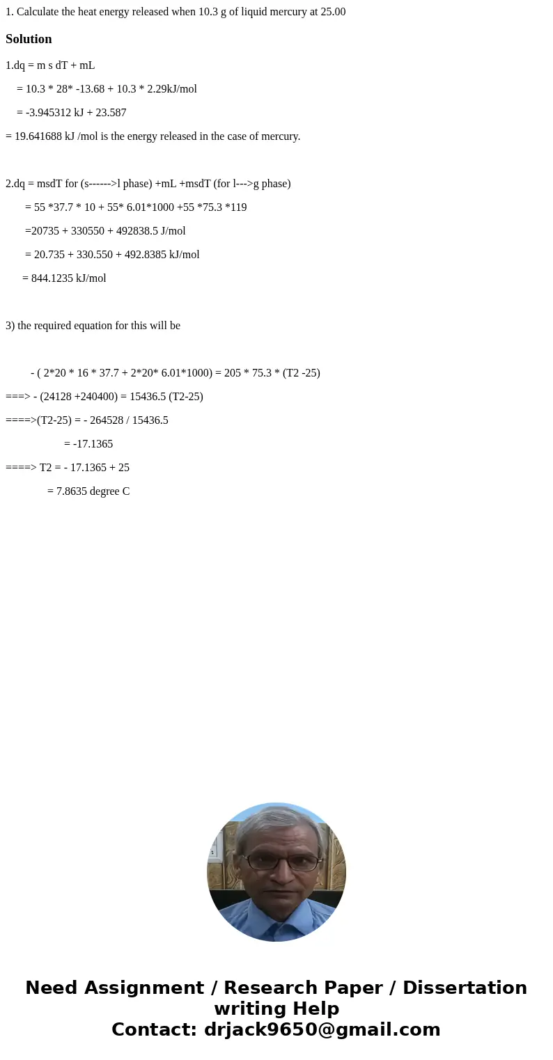 1. Calculate the heat energy released when 10.3 g of liquid mercury at 25.00 Solution1.dq = m s dT + mL = 10.3 * 28* -13.68 + 10.3 * 2.29kJ/mol = -3.945312 kJ + 1. Calculate the heat energy released when 10.3 g of liquid mercury at 25.00 Solution1.dq = m s dT + mL = 10.3 * 28* -13.68 + 10.3 * 2.29kJ/mol = -3.945312 kJ +