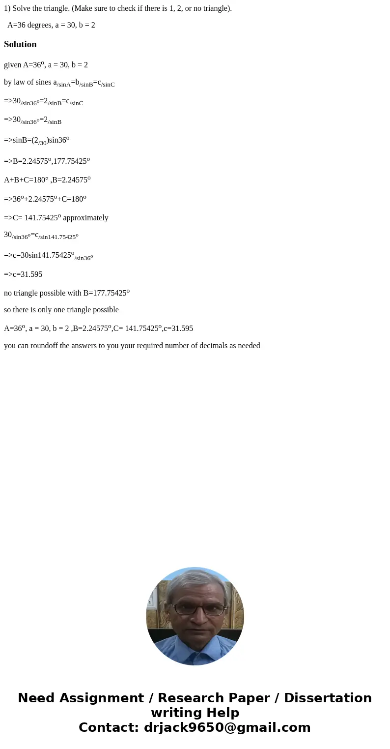 1) Solve the triangle. (Make sure to check if there is 1, 2, or no triangle). A=36 degrees, a = 30, b = 2Solutiongiven A=36o, a = 30, b = 2 by law of sines a/si 1) Solve the triangle. (Make sure to check if there is 1, 2, or no triangle). A=36 degrees, a = 30, b = 2Solutiongiven A=36o, a = 30, b = 2 by law of sines a/si