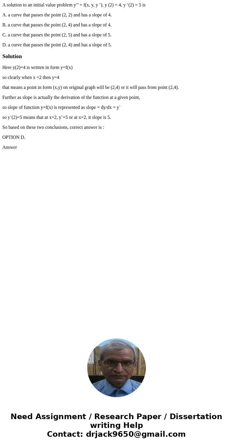 A solution to an initial value problem y’’ = f(x, y, y ‘), y (2) = 4, y ‘(2) = 5 is A. a curve that passes the point (2, 2) and has a slope of 4. B. a curve tha A solution to an initial value problem y’’ = f(x, y, y ‘), y (2) = 4, y ‘(2) = 5 is A. a curve that passes the point (2, 2) and has a slope of 4. B. a curve tha