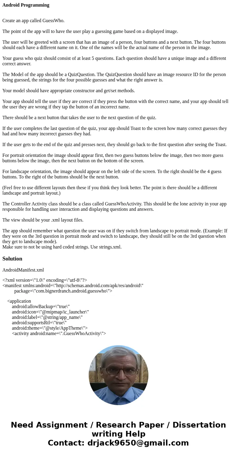 Android Programming Create an app called GuessWho. The point of the app will to have the user play a guessing game based on a displayed image. The user will be  Android Programming Create an app called GuessWho. The point of the app will to have the user play a guessing game based on a displayed image. The user will be