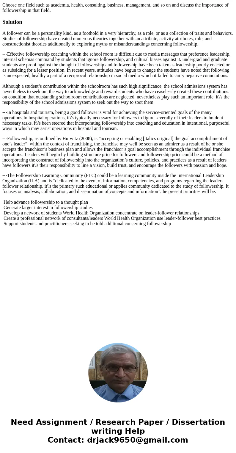 Choose one field such as academia, health, consulting, business, management, and so on and discuss the importance of followership in that field.SolutionA follow Choose one field such as academia, health, consulting, business, management, and so on and discuss the importance of followership in that field.SolutionA follow