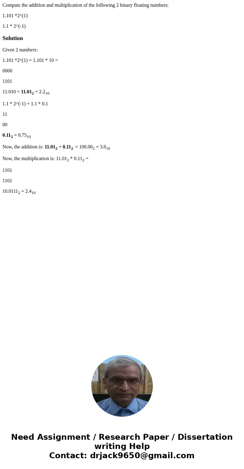 Compute the addition and multiplication of the following 2 binary floating numbers: 1.101 *2^(1) 1.1 * 2^(-1)SolutionGiven 2 numbers: 1.101 *2^(1) = 1.101 * 10  Compute the addition and multiplication of the following 2 binary floating numbers: 1.101 *2^(1) 1.1 * 2^(-1)SolutionGiven 2 numbers: 1.101 *2^(1) = 1.101 * 10