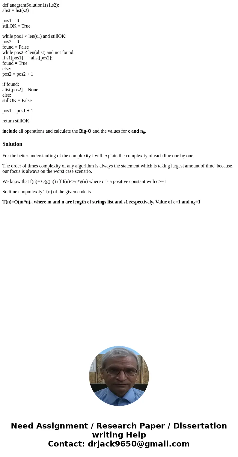 def anagramSolution1(s1,s2): alist = list(s2) pos1 = 0 stillOK = True while pos1 < len(s1) and stillOK: pos2 = 0 found = False while pos2 < len(alist) and def anagramSolution1(s1,s2): alist = list(s2) pos1 = 0 stillOK = True while pos1 < len(s1) and stillOK: pos2 = 0 found = False while pos2 < len(alist) and