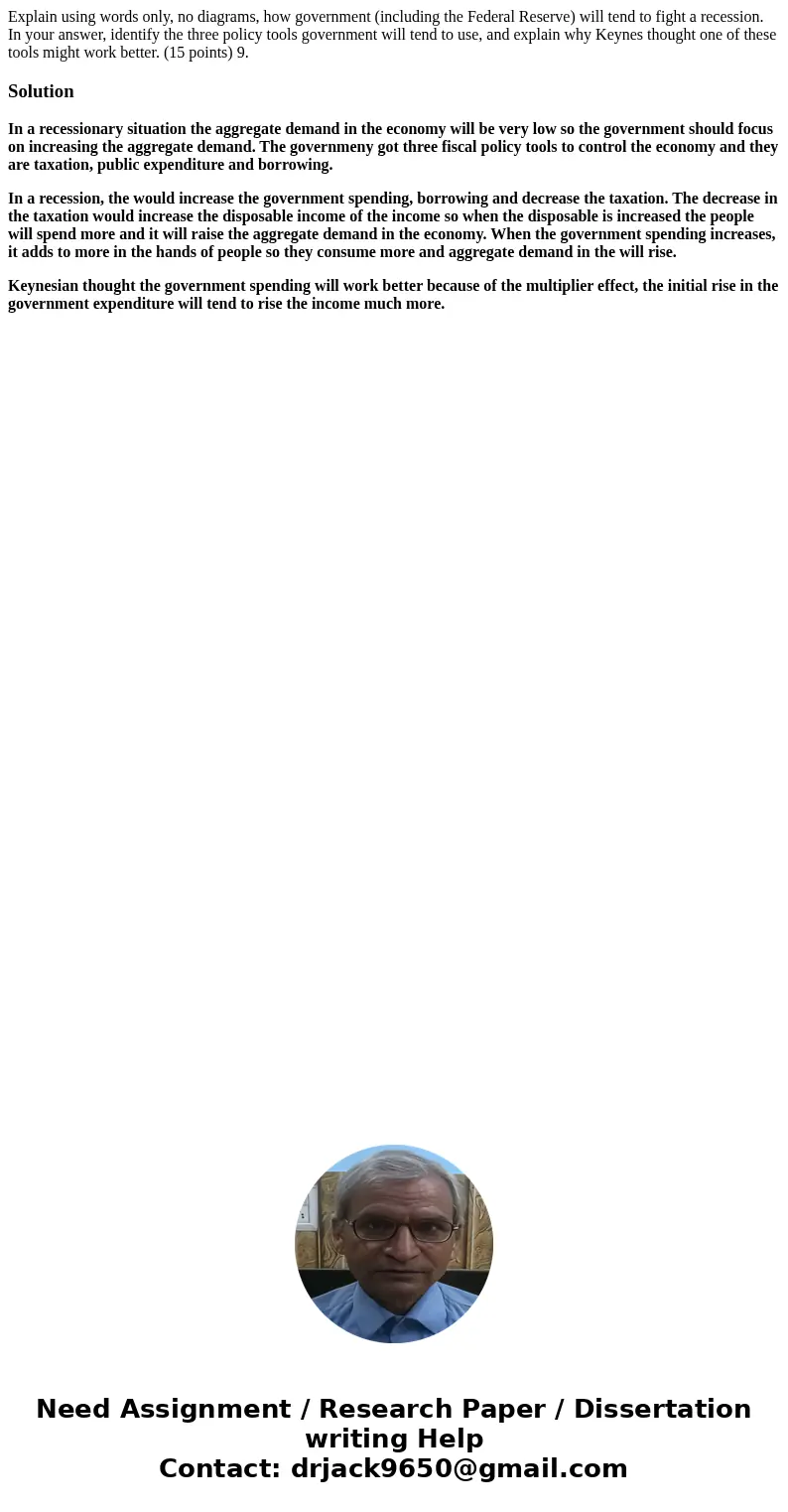 Explain using words only, no diagrams, how government (including the Federal Reserve) will tend to fight a recession. In your answer, identify the three policy  Explain using words only, no diagrams, how government (including the Federal Reserve) will tend to fight a recession. In your answer, identify the three policy