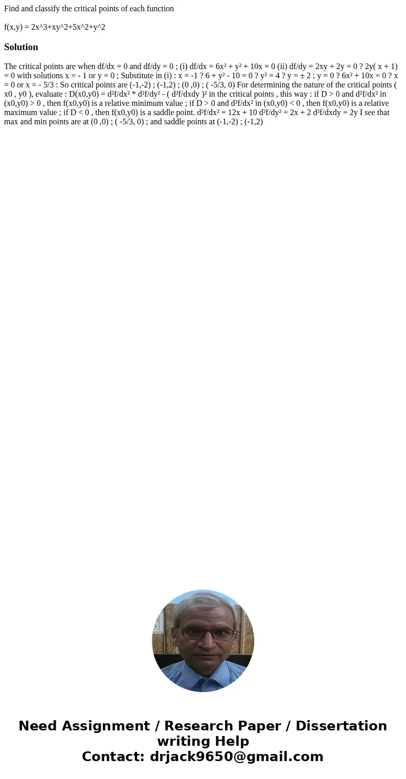 Find and classify the critical points of each function f(x,y) = 2x^3+xy^2+5x^2+y^2Solution The critical points are when df/dx = 0 and df/dy = 0 ; (i) df/dx = 6x Find and classify the critical points of each function f(x,y) = 2x^3+xy^2+5x^2+y^2Solution The critical points are when df/dx = 0 and df/dy = 0 ; (i) df/dx = 6x