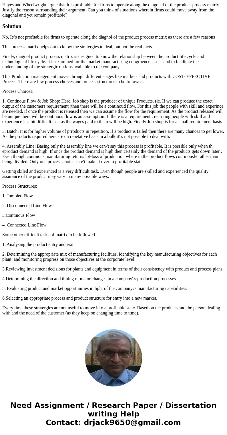 Hayes and Wheelwright argue that it is profitable for firms to operate along the diagonal of the product-process matrix. Justify the reason surrounding their ar Hayes and Wheelwright argue that it is profitable for firms to operate along the diagonal of the product-process matrix. Justify the reason surrounding their ar