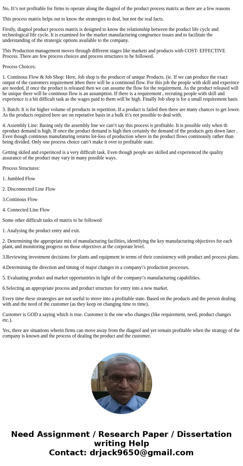 Hayes and Wheelwright argue that it is profitable for firms to operate along the diagonal of the product-process matrix. Justify the reason surrounding their ar Hayes and Wheelwright argue that it is profitable for firms to operate along the diagonal of the product-process matrix. Justify the reason surrounding their ar