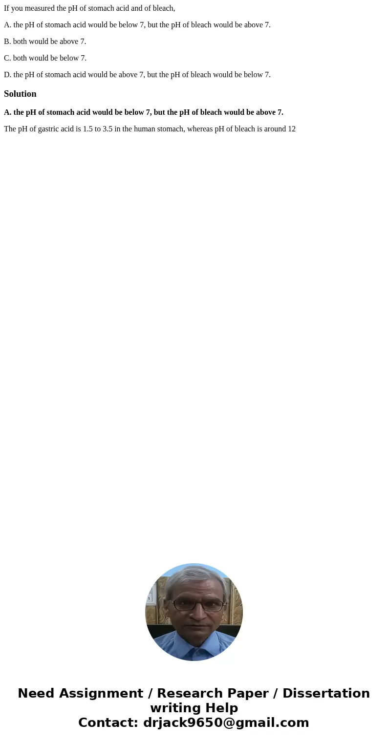 If you measured the pH of stomach acid and of bleach, A. the pH of stomach acid would be below 7, but the pH of bleach would be above 7. B. both would be above  If you measured the pH of stomach acid and of bleach, A. the pH of stomach acid would be below 7, but the pH of bleach would be above 7. B. both would be above