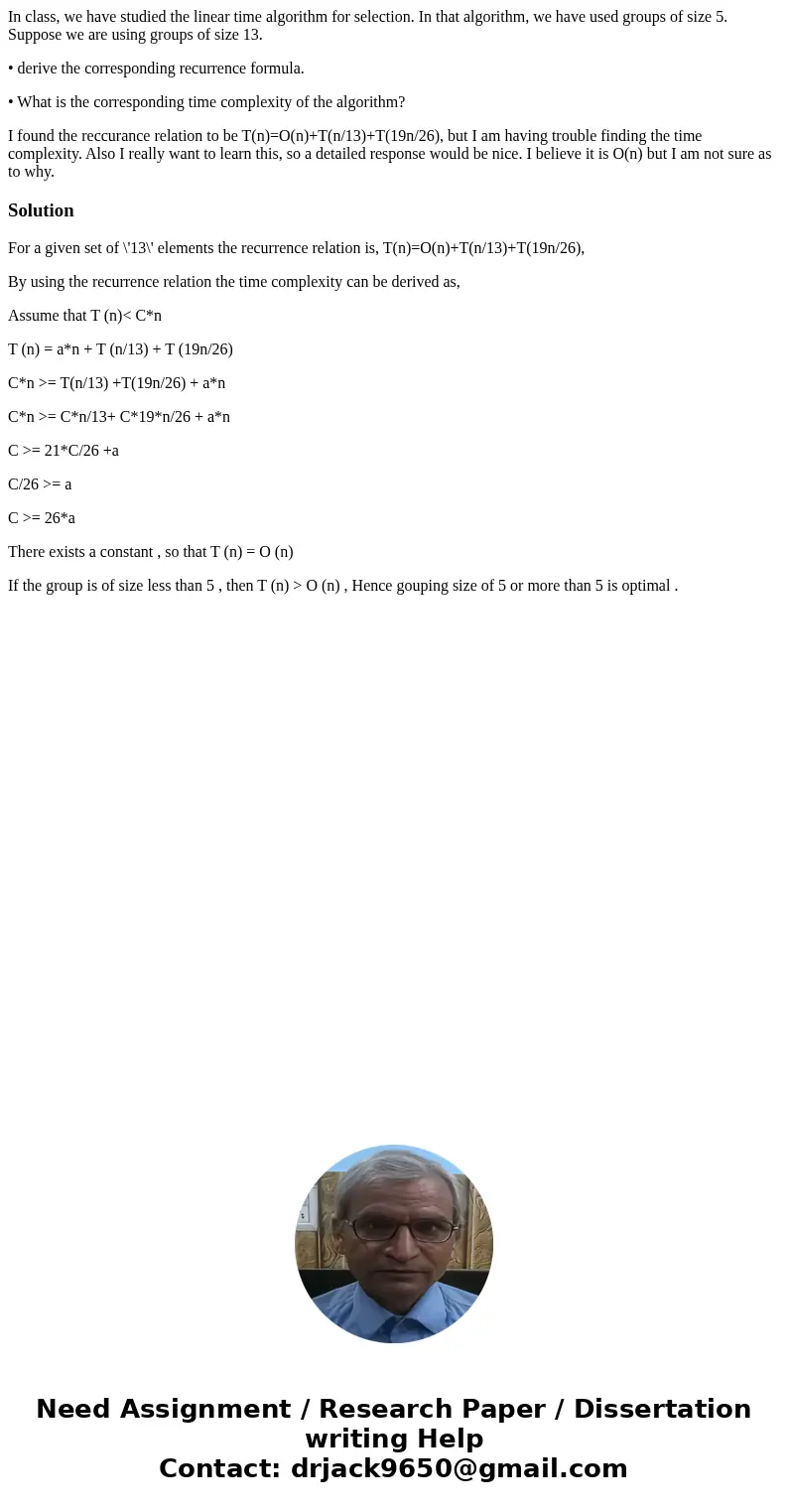 In class, we have studied the linear time algorithm for selection. In that algorithm, we have used groups of size 5. Suppose we are using groups of size 13. • d In class, we have studied the linear time algorithm for selection. In that algorithm, we have used groups of size 5. Suppose we are using groups of size 13. • d