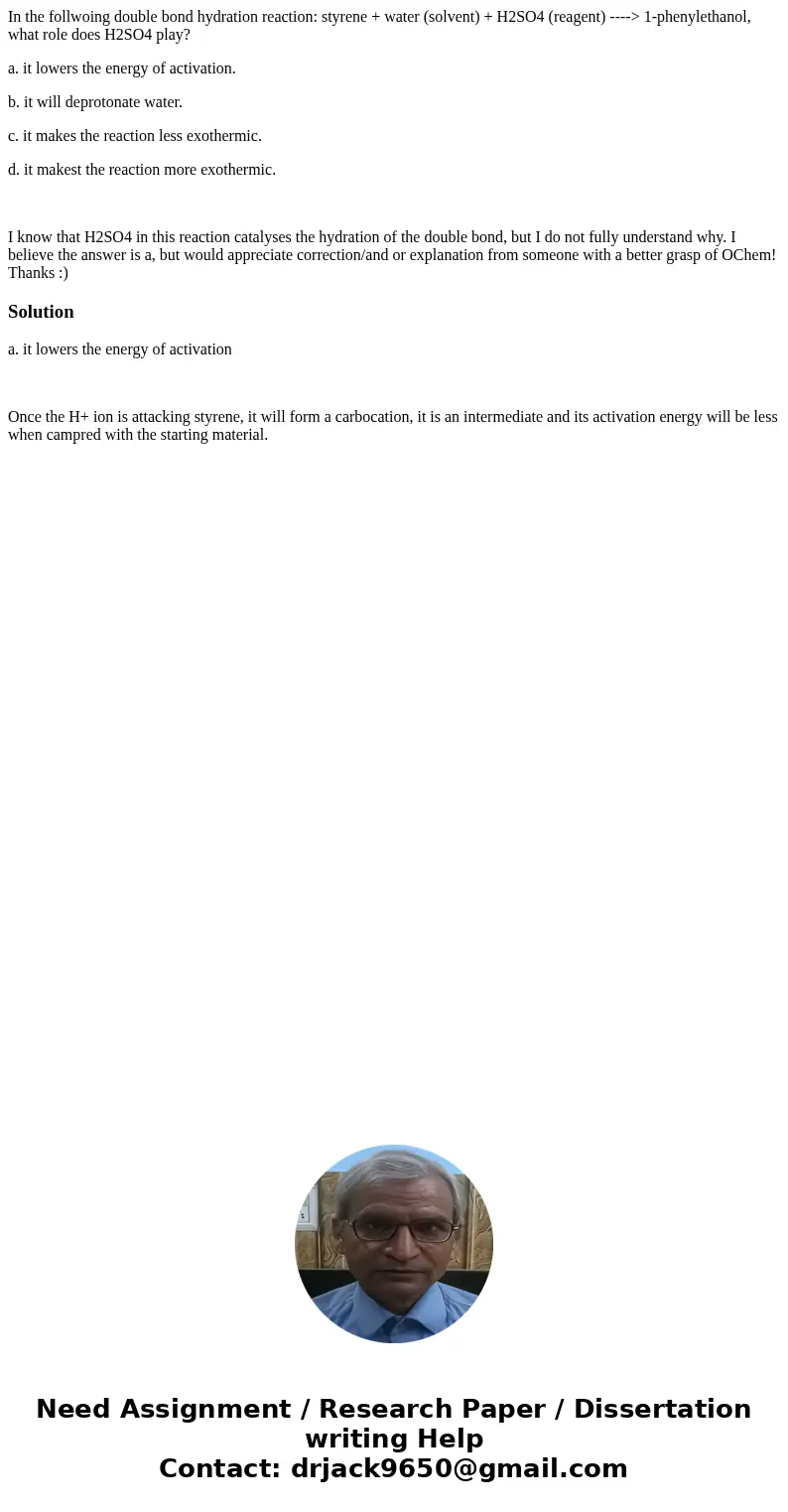 In the follwoing double bond hydration reaction: styrene + water (solvent) + H2SO4 (reagent) ----> 1-phenylethanol, what role does H2SO4 play? a. it lowers t In the follwoing double bond hydration reaction: styrene + water (solvent) + H2SO4 (reagent) ----> 1-phenylethanol, what role does H2SO4 play? a. it lowers t