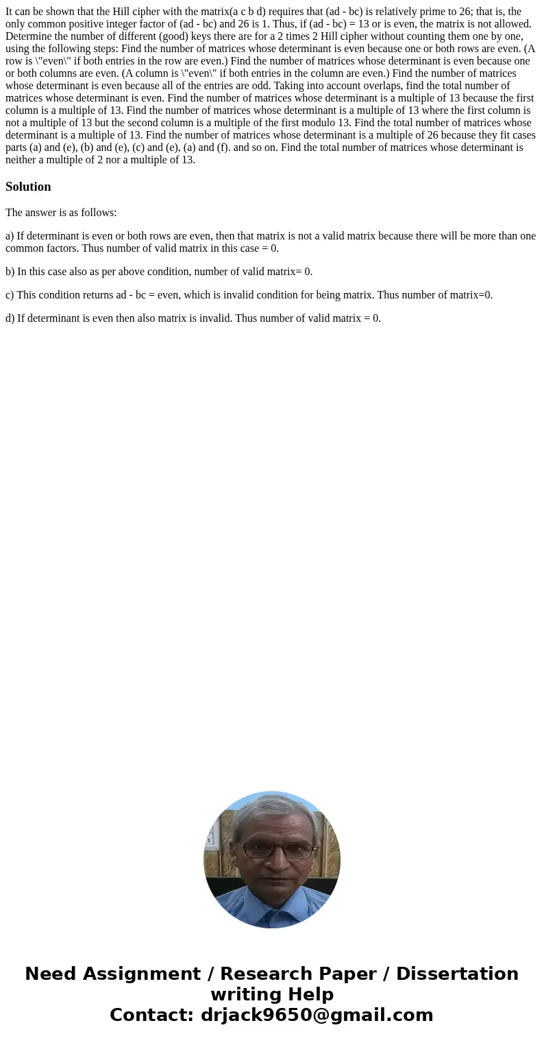 It can be shown that the Hill cipher with the matrix(a c b d) requires that (ad - bc) is relatively prime to 26; that is, the only common positive integer fact  It can be shown that the Hill cipher with the matrix(a c b d) requires that (ad - bc) is relatively prime to 26; that is, the only common positive integer fact