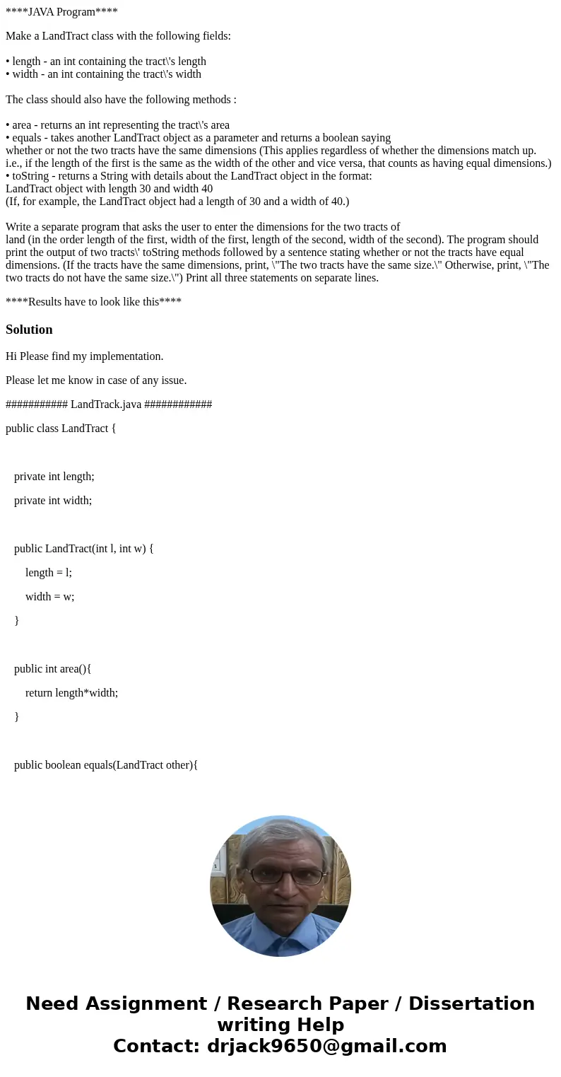 ****JAVA Program**** Make a LandTract class with the following fields: • length - an int containing the tract\'s length • width - an int containing the tract\'s ****JAVA Program**** Make a LandTract class with the following fields: • length - an int containing the tract\'s length • width - an int containing the tract\'s