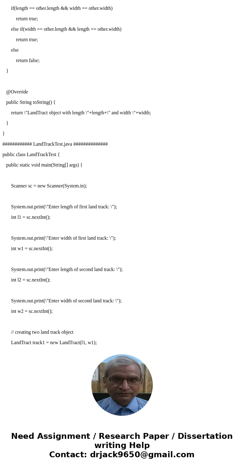 ****JAVA Program**** Make a LandTract class with the following fields: • length - an int containing the tract\'s length • width - an int containing the tract\'s ****JAVA Program**** Make a LandTract class with the following fields: • length - an int containing the tract\'s length • width - an int containing the tract\'s