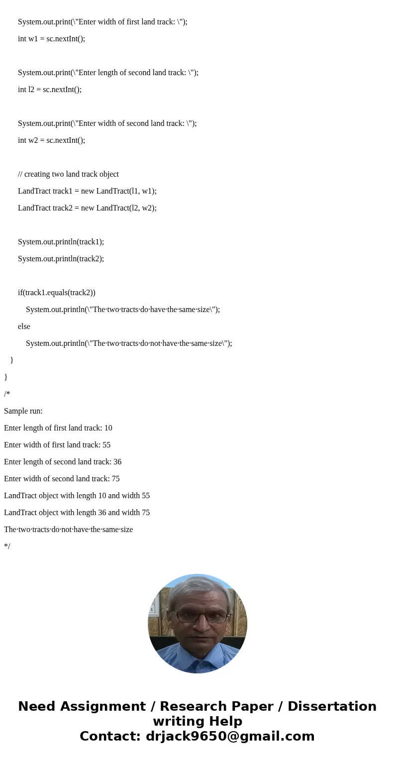 ****JAVA Program**** Make a LandTract class with the following fields: • length - an int containing the tract\'s length • width - an int containing the tract\'s ****JAVA Program**** Make a LandTract class with the following fields: • length - an int containing the tract\'s length • width - an int containing the tract\'s