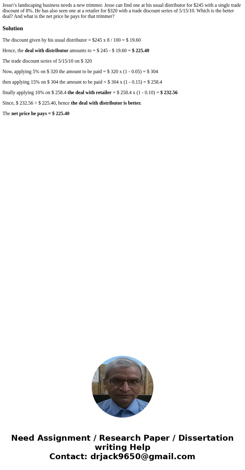 Jesse\'s landscaping business needs a new trimmer. Jesse can find one at his usual distributor for $245 with a single trade discount of 8%. He has also seen one Jesse\'s landscaping business needs a new trimmer. Jesse can find one at his usual distributor for $245 with a single trade discount of 8%. He has also seen one