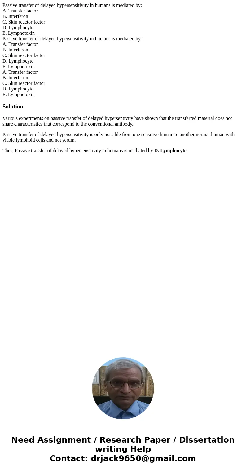 Passive transfer of delayed hypersensitivity in humans is mediated by: A. Transfer factor B. Interferon C. Skin reactor factor D. Lymphocyte E. Lymphotoxin Pas  Passive transfer of delayed hypersensitivity in humans is mediated by: A. Transfer factor B. Interferon C. Skin reactor factor D. Lymphocyte E. Lymphotoxin Pas