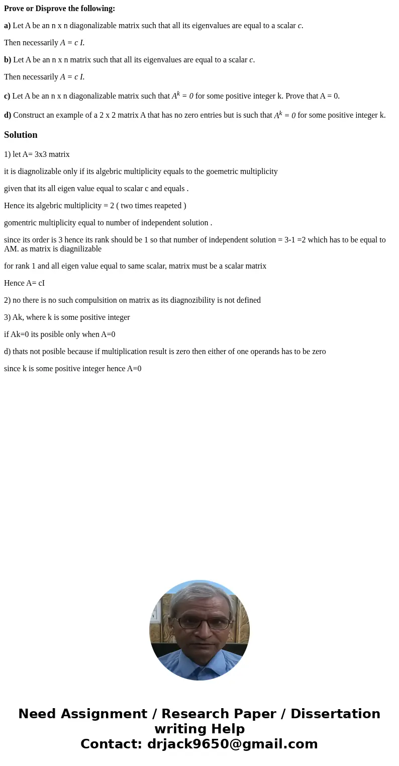 Prove or Disprove the following: a) Let A be an n x n diagonalizable matrix such that all its eigenvalues are equal to a scalar c. Then necessarily A = c I. b)  Prove or Disprove the following: a) Let A be an n x n diagonalizable matrix such that all its eigenvalues are equal to a scalar c. Then necessarily A = c I. b)