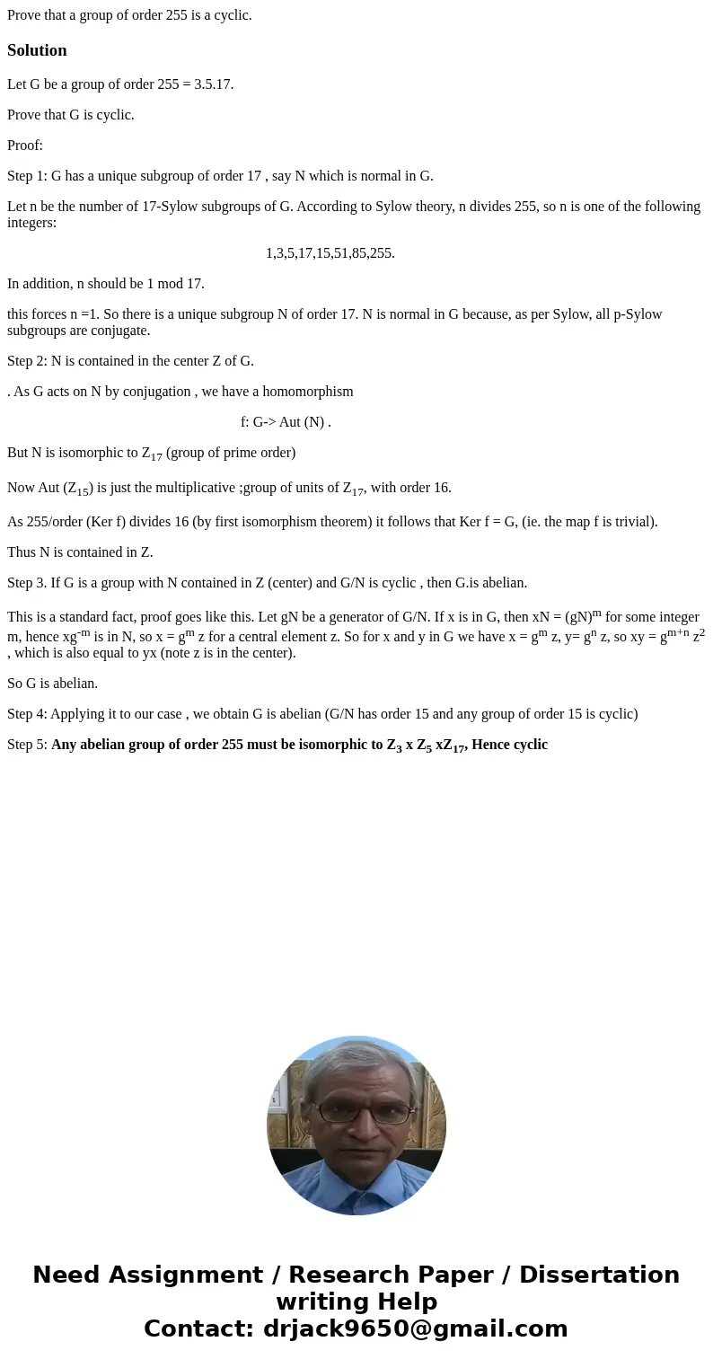  Prove that a group of order 255 is a cyclic.SolutionLet G be a group of order 255 = 3.5.17. Prove that G is cyclic. Proof: Step 1: G has a unique subgroup of o