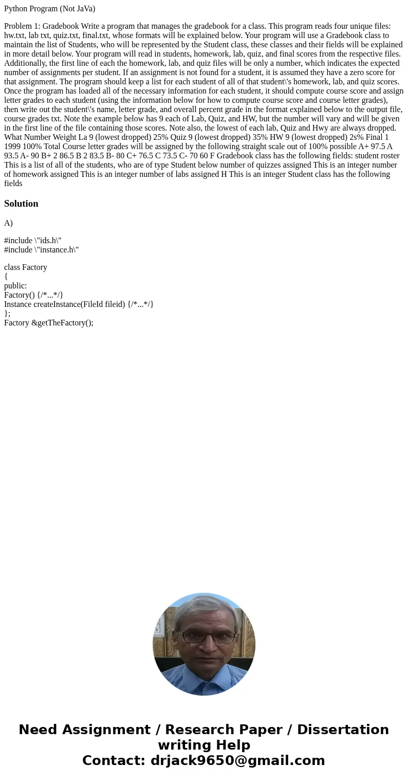 Python Program (Not JaVa) Problem 1: Gradebook Write a program that manages the gradebook for a class. This program reads four unique files: hw.txt, lab txt, qu Python Program (Not JaVa) Problem 1: Gradebook Write a program that manages the gradebook for a class. This program reads four unique files: hw.txt, lab txt, qu