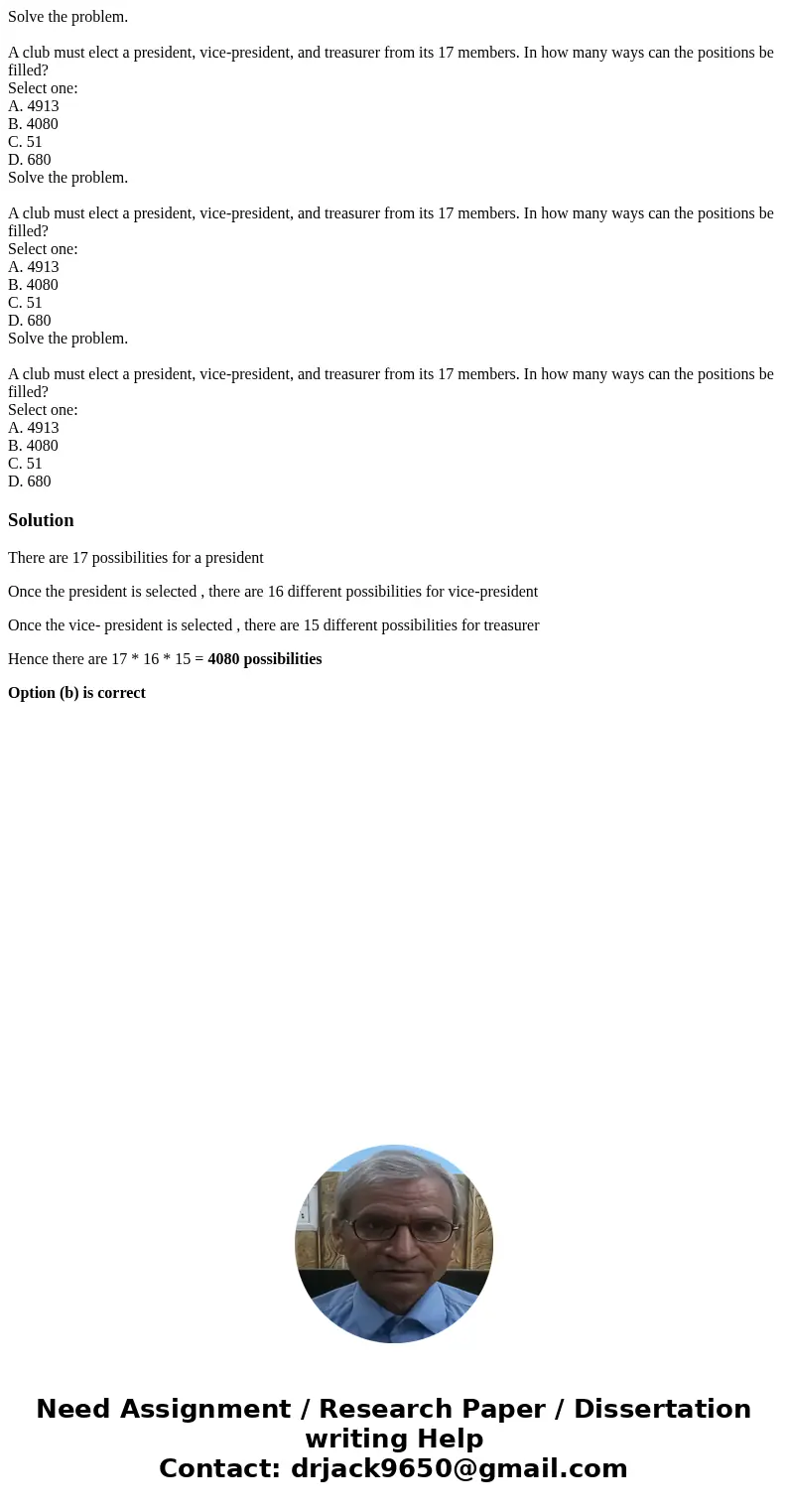 Solve the problem. A club must elect a president, vice-president, and treasurer from its 17 members. In how many ways can the positions be filled? Select one:   Solve the problem. A club must elect a president, vice-president, and treasurer from its 17 members. In how many ways can the positions be filled? Select one: