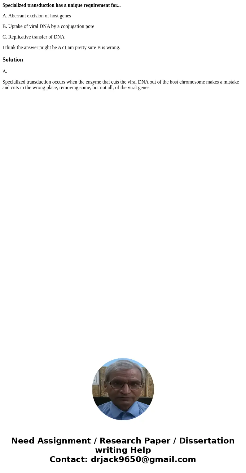 Specialized transduction has a unique requirement for... A. Aberrant excision of host genes B. Uptake of viral DNA by a conjugation pore C. Replicative transfer Specialized transduction has a unique requirement for... A. Aberrant excision of host genes B. Uptake of viral DNA by a conjugation pore C. Replicative transfer