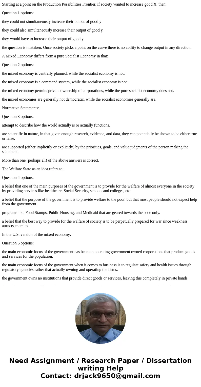 Starting at a point on the Production Possibilities Frontier, if society wanted to increase good X, then: Question 1 options: they could not simultaneously incr
