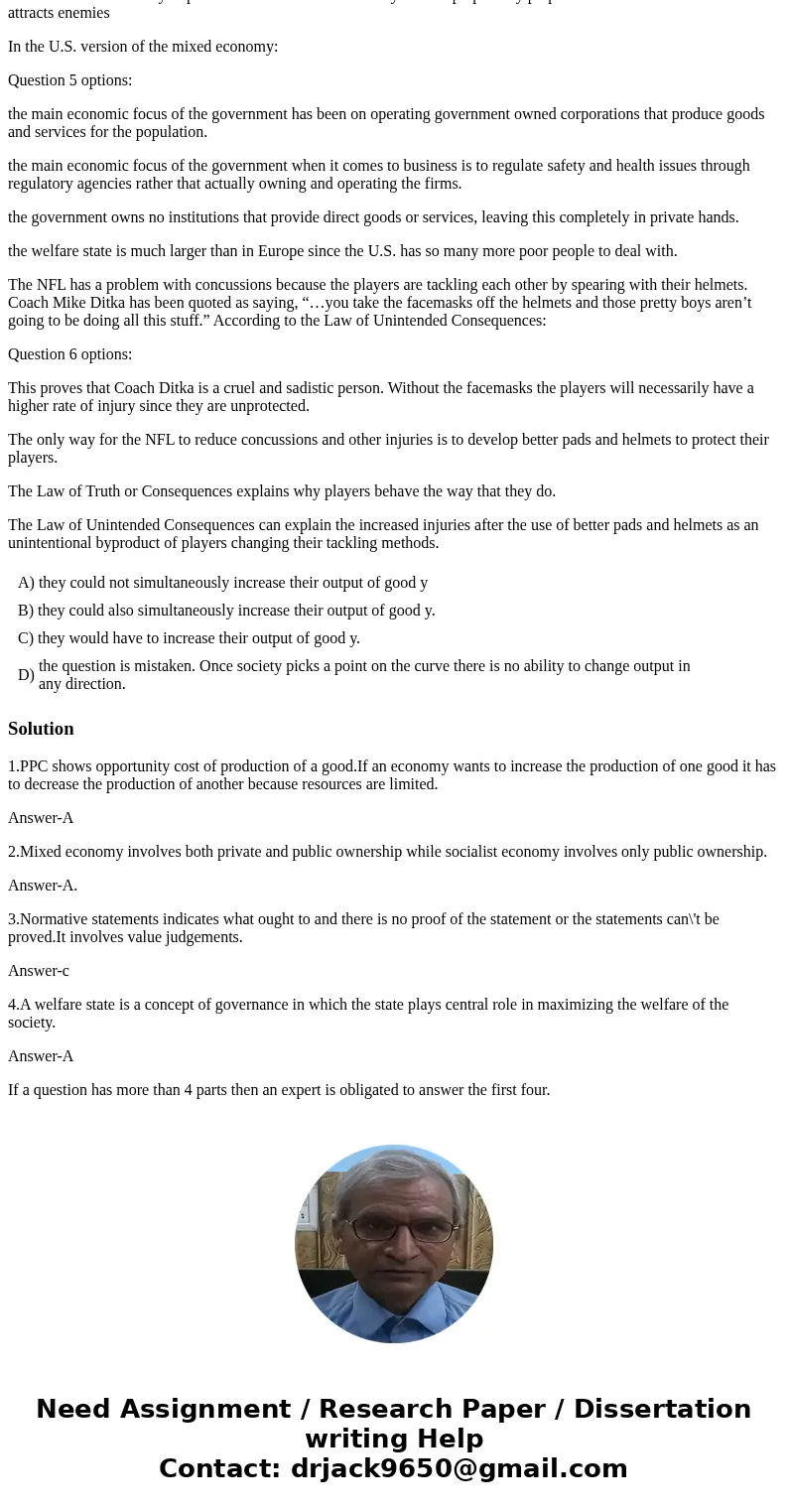 Starting at a point on the Production Possibilities Frontier, if society wanted to increase good X, then: Question 1 options: they could not simultaneously incr