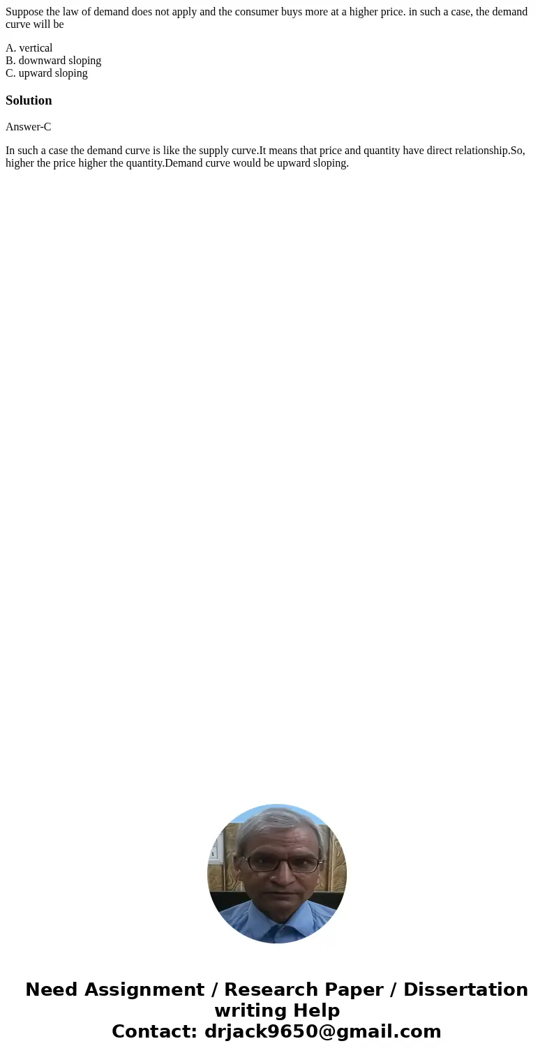 Suppose the law of demand does not apply and the consumer buys more at a higher price. in such a case, the demand curve will be A. vertical B. downward sloping  Suppose the law of demand does not apply and the consumer buys more at a higher price. in such a case, the demand curve will be A. vertical B. downward sloping